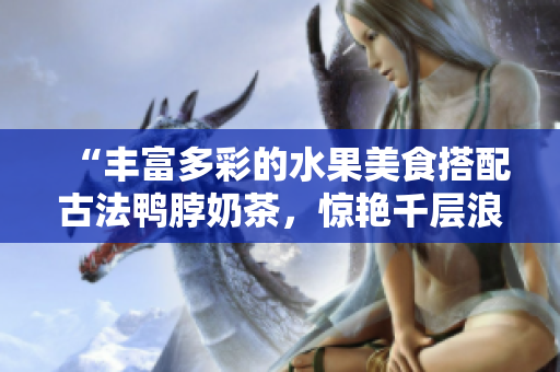 “豐富多彩的水果美食搭配古法鴨脖奶茶，驚艷千層浪口味新嘗試！”