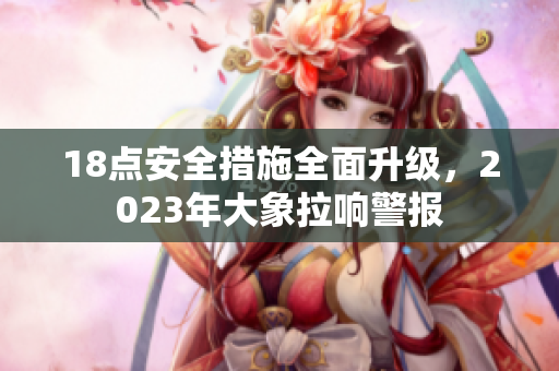 18點(diǎn)安全措施全面升級(jí)，2023年大象拉響警報(bào)