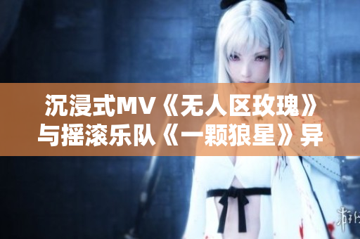 沉浸式MV《無(wú)人區(qū)玫瑰》與搖滾樂(lè)隊(duì)《一顆狼星》異曲同工