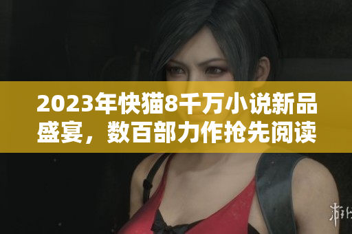 2023年快貓8千萬(wàn)小說(shuō)新品盛宴，數(shù)百部力作搶先閱讀！