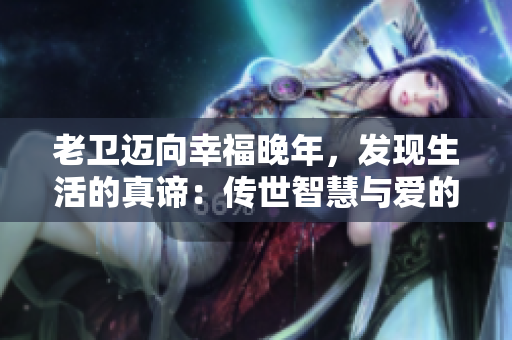 老衛(wèi)邁向幸福晚年，發(fā)現(xiàn)生活的真諦：傳世智慧與愛的奇妙結(jié)合！