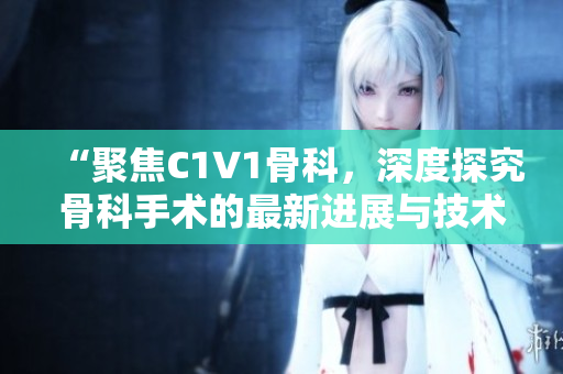 “聚焦C1V1骨科，深度探究骨科手術的最新進展與技術創(chuàng)新”