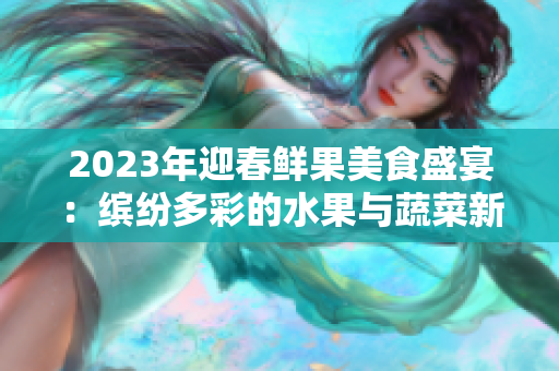 2023年迎春鮮果美食盛宴：繽紛多彩的水果與蔬菜新品首發(fā)