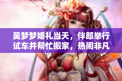 吳夢夢婚禮當(dāng)天，伴郎舉行試車并幫忙搬家，熱鬧非凡