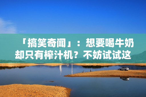 「搞笑奇聞」：想要喝牛奶卻只有榨汁機(jī)？不妨試試這個(gè)瘋狂的主意！
