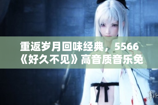 重返歲月回味經(jīng)典，5566《好久不見(jiàn)》高音質(zhì)音樂(lè)免費(fèi)下載