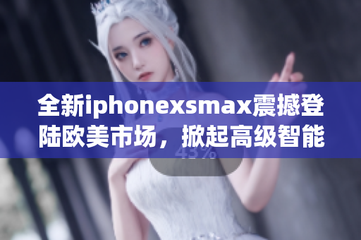 全新iphonexsmax震撼登陸歐美市場(chǎng)，掀起高級(jí)智能手機(jī)熱潮