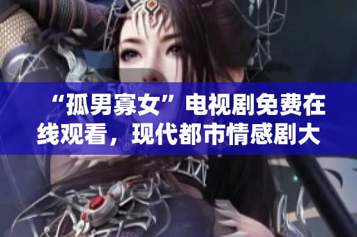 “孤男寡女”電視劇免費在線觀看，現(xiàn)代都市情感劇大放送
