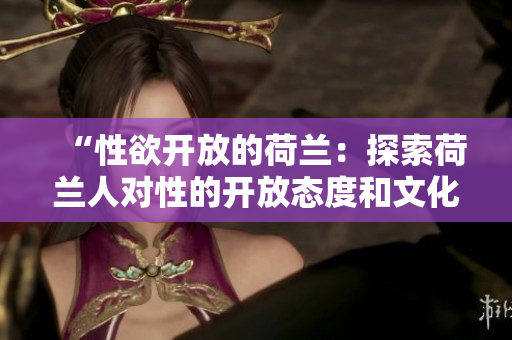 “性欲開(kāi)放的荷蘭：探索荷蘭人對(duì)性的開(kāi)放態(tài)度和文化”