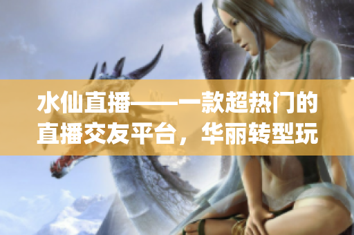 水仙直播——一款超熱門的直播交友平臺(tái)，華麗轉(zhuǎn)型玩轉(zhuǎn)社交焦點(diǎn)！(1)