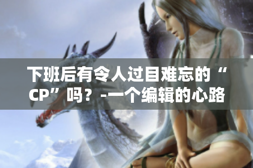 下班后有令人過(guò)目難忘的“CP”嗎？-一個(gè)編輯的心路歷程