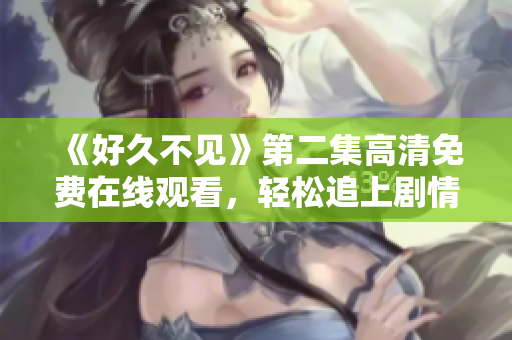 《好久不見》第二集高清免費(fèi)在線觀看，輕松追上劇情節(jié)奏！