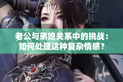 老公與弟媳關(guān)系中的挑戰(zhàn)：如何處理這種復(fù)雜情感？