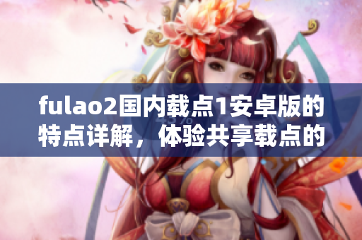 fulao2國內(nèi)載點(diǎn)1安卓版的特點(diǎn)詳解，體驗(yàn)共享載點(diǎn)的最佳選擇