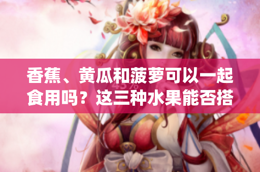 香蕉、黃瓜和菠蘿可以一起食用嗎？這三種水果能否搭配在一起呢？(1)