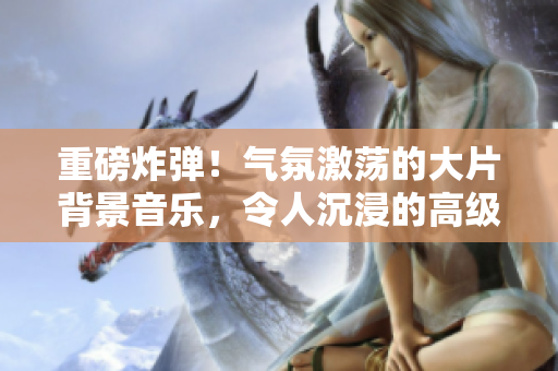 重磅炸彈！氣氛激蕩的大片背景音樂，令人沉浸的高級(jí)感.