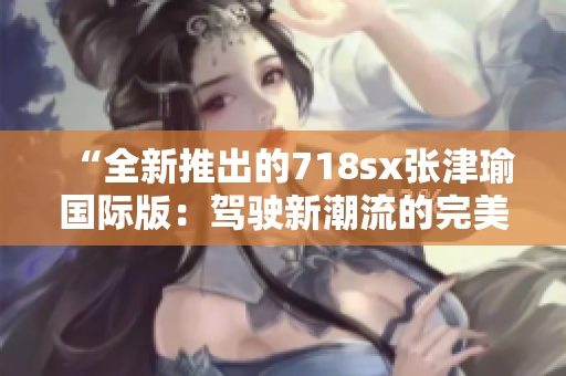 “全新推出的718sx張津瑜國際版：駕駛新潮流的完美選擇”