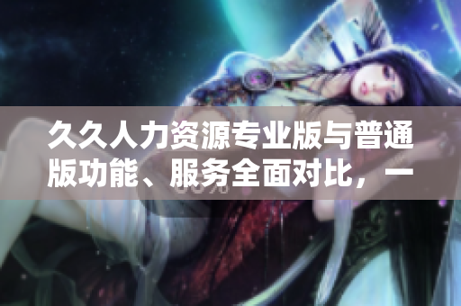 久久人力資源專業(yè)版與普通版功能、服務(wù)全面對比，一目了然