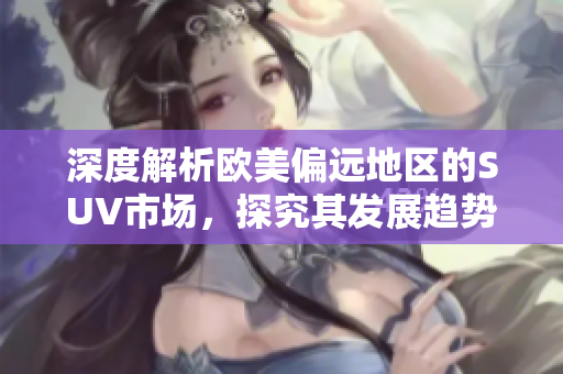 深度解析歐美偏遠(yuǎn)地區(qū)的SUV市場，探究其發(fā)展趨勢和特點