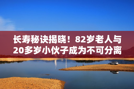 長壽秘訣揭曉！82歲老人與20多歲小伙子成為不可分離的好朋友