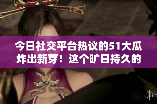 今日社交平臺熱議的51大瓜炸出新芽！這個曠日持久的瓜兒又火了！