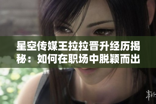 星空傳媒王拉拉晉升經(jīng)歷揭秘：如何在職場(chǎng)中脫穎而出