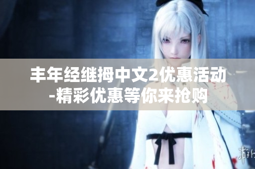 豐年經(jīng)繼拇中文2優(yōu)惠活動(dòng)-精彩優(yōu)惠等你來(lái)?yè)屬?gòu)
