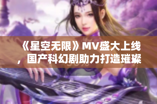 《星空無(wú)限》MV盛大上線，國(guó)產(chǎn)科幻劇助力打造璀璨星空世界