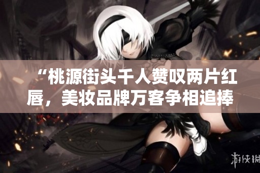 “桃源街頭千人贊嘆兩片紅唇，美妝品牌萬客爭相追捧”