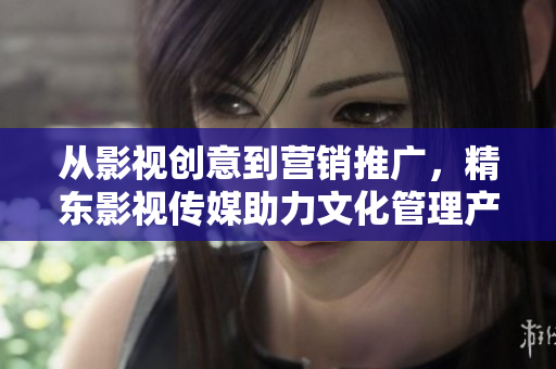 從影視創(chuàng)意到營銷推廣，精東影視傳媒助力文化管理產(chǎn)業(yè)發(fā)展