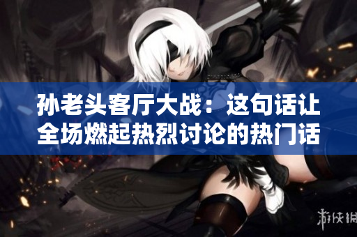 孫老頭客廳大戰(zhàn)：這句話讓全場(chǎng)燃起熱烈討論的熱門話題