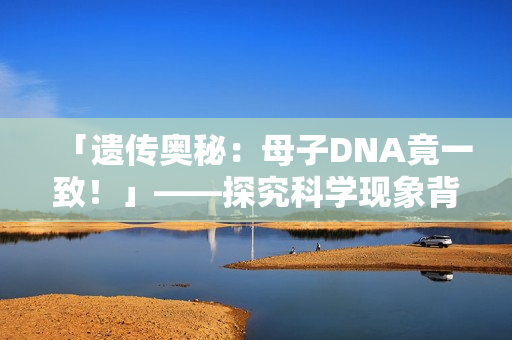 「遺傳奧秘：母子DNA竟一致！」——探究科學(xué)現(xiàn)象背后的奇妙現(xiàn)象
