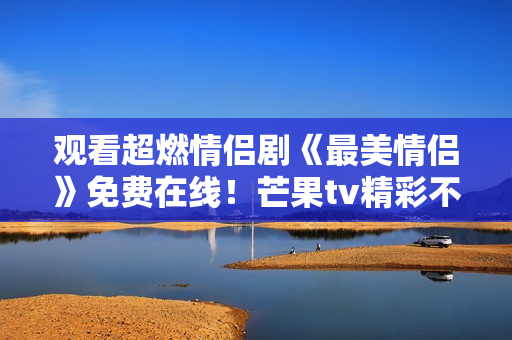 觀看超燃情侶劇《最美情侶》免費(fèi)在線！芒果tv精彩不容錯(cuò)過！