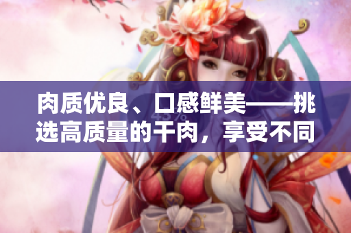 肉質(zhì)優(yōu)良、口感鮮美——挑選高質(zhì)量的干肉，享受不同的滋味之旅