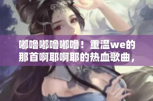 嘟嚕嘟嚕嘟嚕！重溫we的那首啊耶啊耶的熱血歌曲，喚起回憶！