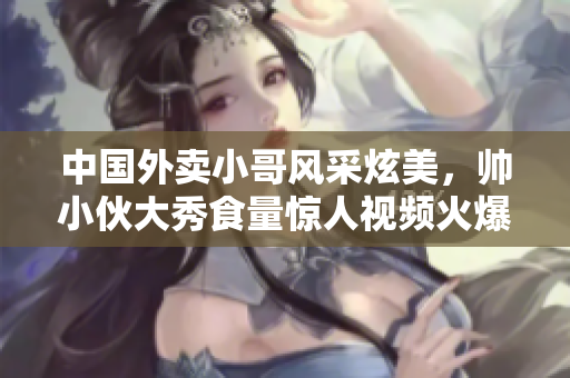 中國(guó)外賣小哥風(fēng)采炫美，帥小伙大秀食量驚人視頻火爆網(wǎng)絡(luò)