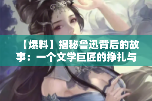 【爆料】揭秘魯迅背后的故事：一個文學(xué)巨匠的掙扎與堅守