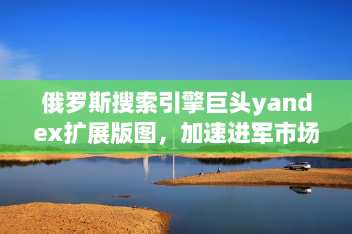 俄羅斯搜索引擎巨頭yandex擴展版圖，加速進軍市場