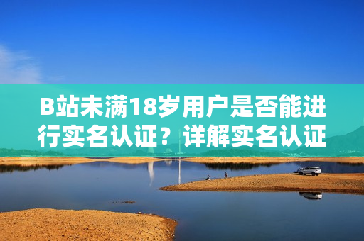 B站未滿18歲用戶是否能進(jìn)行實(shí)名認(rèn)證？詳解實(shí)名認(rèn)證規(guī)定