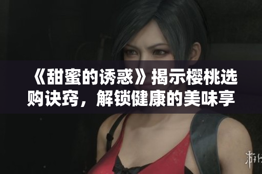 《甜蜜的誘惑》揭示櫻桃選購訣竅，解鎖健康的美味享受