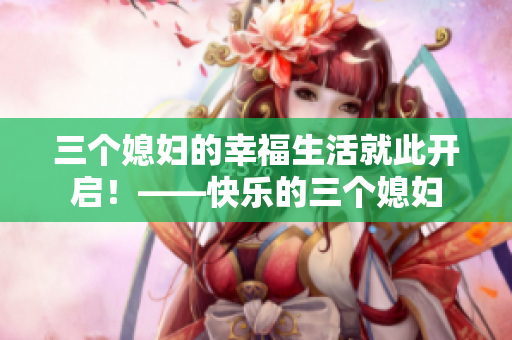 三個(gè)媳婦的幸福生活就此開啟！——快樂的三個(gè)媳婦