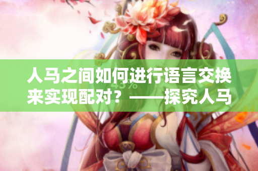 人馬之間如何進(jìn)行語言交換來實(shí)現(xiàn)配對(duì)？——探究人馬間的溝通方式