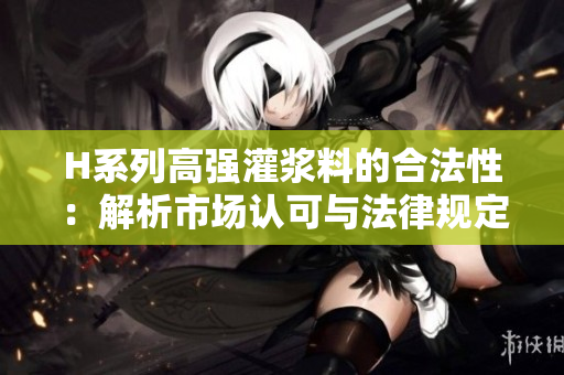 H系列高強(qiáng)灌漿料的合法性：解析市場(chǎng)認(rèn)可與法律規(guī)定限制