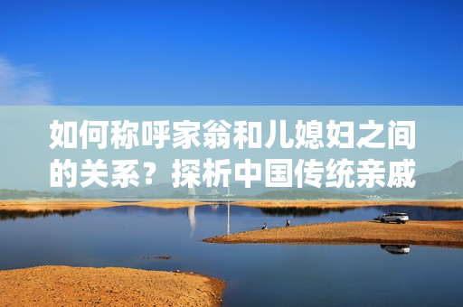 如何稱呼家翁和兒媳婦之間的關(guān)系？探析中國傳統(tǒng)親戚稱呼的文化背景
