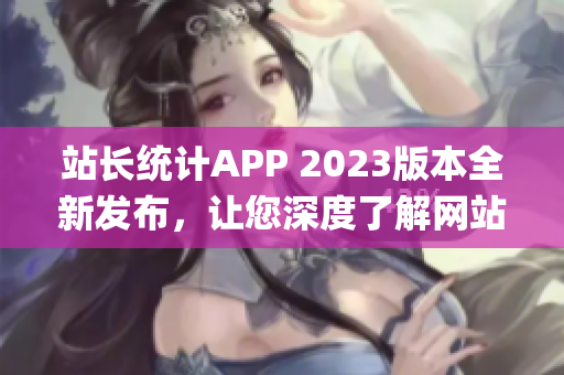站長(zhǎng)統(tǒng)計(jì)APP 2023版本全新發(fā)布，讓您深度了解網(wǎng)站運(yùn)營(yíng)數(shù)據(jù)(1)