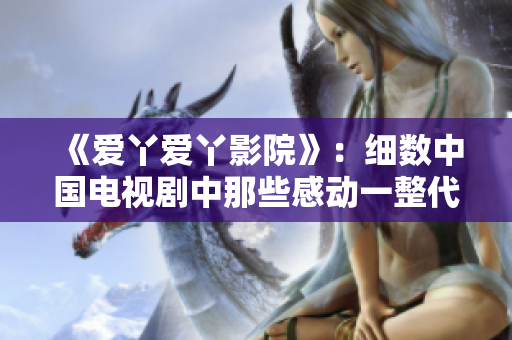 《愛丫愛丫影院》：細(xì)數(shù)中國(guó)電視劇中那些感動(dòng)一整代的經(jīng)典作品