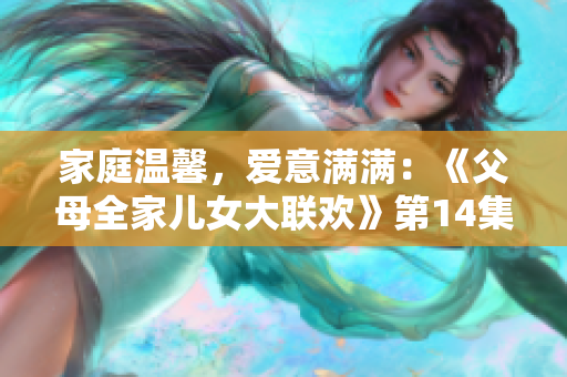 家庭溫馨，愛(ài)意滿滿：《父母全家兒女大聯(lián)歡》第14集精彩回顧