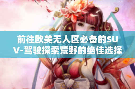 前往歐美無人區(qū)必備的SUV-駕駛探索荒野的絕佳選擇