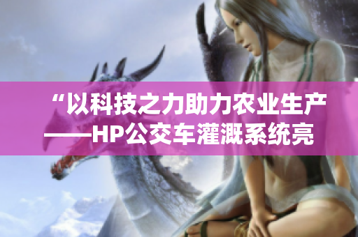 “以科技之力助力農(nóng)業(yè)生產(chǎn)——HP公交車灌溉系統(tǒng)亮相”