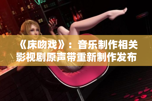 《床吻戲》：音樂制作相關(guān)影視劇原聲帶重新制作發(fā)布